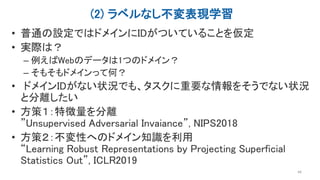 (2) ラベルなし不変表現学習
• 普通の設定ではドメインにIDがついていることを仮定
• 実際は？
– 例えばWebのデータは1つのドメイン？
– そもそもドメインって何？
• ドメインIDがない状況でも、タスクに重要な情報をそうでない状況
と分離したい
• 方策１：特徴量を分離
”Unsupervised Adversarial Invaiance”, NIPS2018
• 方策２：不変性へのドメイン知識を利用
“Learning Robust Representations by Projecting Superficial
Statistics Out”, ICLR2019
44
 