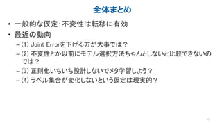 全体まとめ
• 一般的な仮定：不変性は転移に有効
• 最近の動向
– (1) Joint Errorを下げる方が大事では？
– (2) 不変性とか以前にモデル選択方法ちゃんとしないと比較できないの
では？
– (3) 正則化いちいち設計しないでメタ学習しよう？
– (4) ラベル集合が変化しないという仮定は現実的？
47
 
