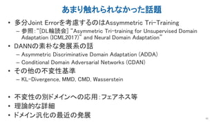あまり触れられなかった話題
• 多分Joint Errorを考慮するのはAssymmetric Tri-Training
– 参照：“[DL輪読会] “Asymmetric Tri-training for Unsupervised Domain
Adaptation (ICML2017)” and Neural Domain Adaptation”
• DANNの素朴な発展系の話
– Asymmetric Discriminative Domain Adaptation (ADDA)
– Conditional Domain Adversarial Networks (CDAN)
• その他の不変性基準
– KL-Divergence, MMD, CMD, Wasserstein
• 不変性の別ドメインへの応用：フェアネス等
• 理論的な詳細
• ドメイン汎化の最近の発展 48
 