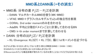 MMD系とDANN系（+その派生）
• MMD系: 分布の差 Ps(Z) - Pt(Z)を計測
– DANN: マルチカーネルMMDを使う（MK-MMD)
– VFAE: MMD＋グラフィカルモデルでzとsの独立性を表現
– CORAL: 2nd order momentのみを合わせる
– AdaBN: 平均と分散をドメインごとに計算して合わせるBN
– CMD: k-th order momentまで計算して合わせる
• DANN: 分布の比Ps(Z)/ Pt(Z)を計測
– KL-Divergence: KL(S|T) + KL (T|S)，陽に1stモーメントを近づける
※どちらが良いかははっきりしてないと思う（例えば精度はMMD < DANN < CMD）
※GANみたいに比だと安定しないとかはあんまりない印
※Wasserstainみたいな輸送距離が使われているのは見たことないけどどうなるのか気になる 53
 