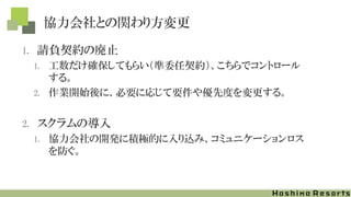 協力会社との関わり方変更
1. 請負契約の廃止
1. 工数だけ確保してもらい（準委任契約）、こちらでコントロール
する。
2. 作業開始後に、必要に応じて要件や優先度を変更する。
2. スクラムの導入
1. 協力会社の開発に積極的に入り込み、コミュニケーションロス
を防ぐ。
 