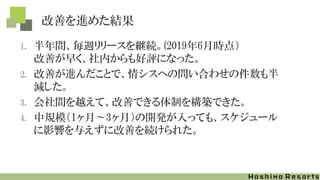 改善を進めた結果
1. 半年間、毎週リリースを継続。(2019年6月時点）
改善が早く、社内からも好評になった。
2. 改善が進んだことで、情シスへの問い合わせの件数も半
減した。
3. 会社間を越えて、改善できる体制を構築できた。
4. 中規模（1ヶ月～3ヶ月）の開発が入っても、スケジュール
に影響を与えずに改善を続けられた。
 