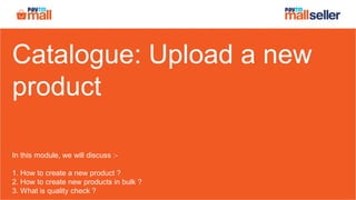 Catalogue: Upload a new
product
In this module, we will discuss :-
1. How to create a new product ?
2. How to create new products in bulk ?
3. What is quality check ?
 
