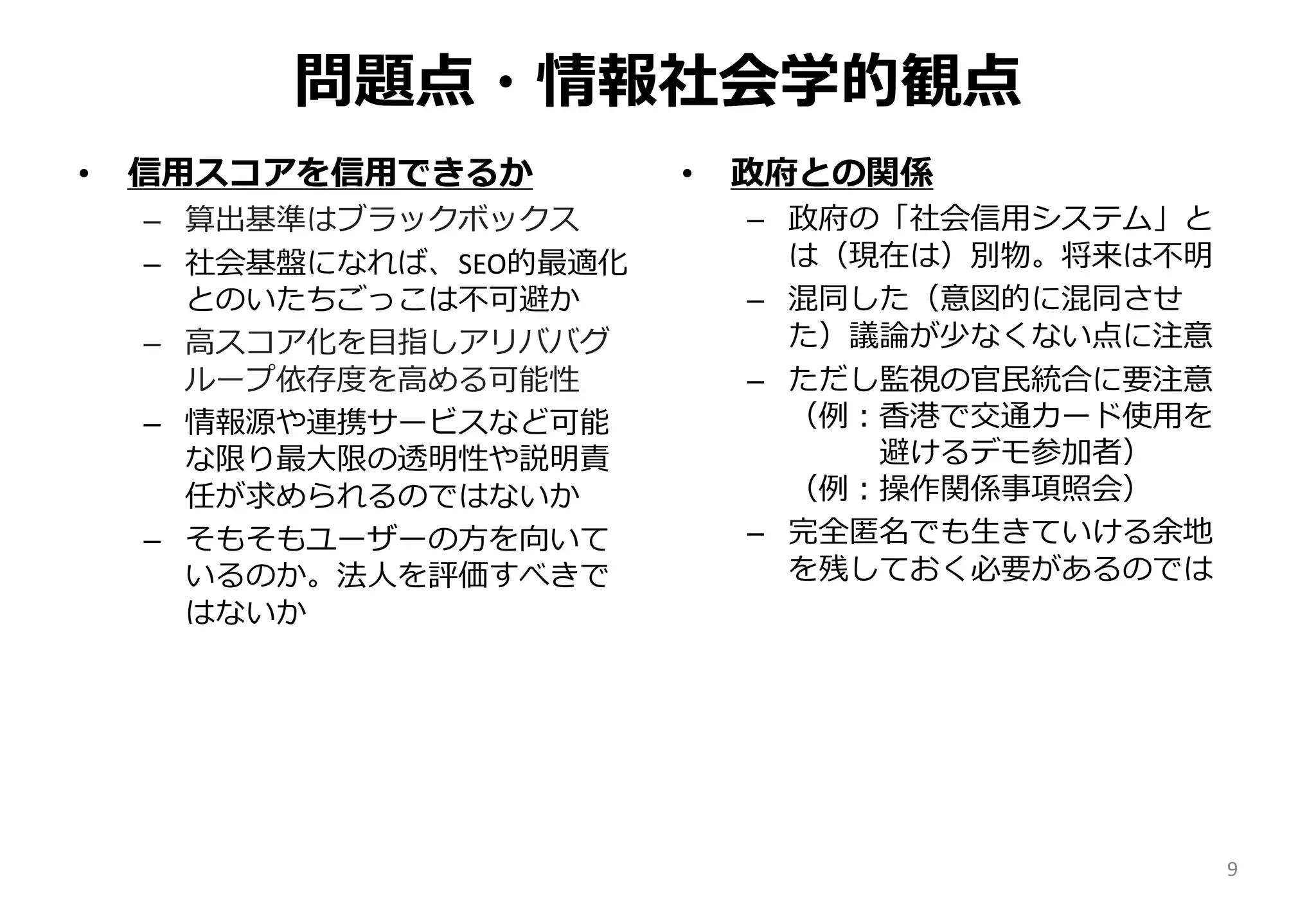 問題点・情報社会学的観点
• 信用スコアを信用できるか
– 算出基準はブラックボックス
– 社会基盤になれば、SEO的最適化
とのいたちごっこは不可避か
– 高スコア化を目指しアリババグ
ループ依存度を高める可能性
– 情報源や連携サービスなど可能
な限り最大限の透明性や説明責
任が求められるのではないか
– そもそもユーザーの方を向いて
いるのか。法人を評価すべきで
はないか
• 政府との関係
– 政府の「社会信用システム」と
は（現在は）別物。将来は不明
– 混同した（意図的に混同させ
た）議論が少なくない点に注意
– ただし監視の官民統合に要注意
（例：香港で交通カード使用を
避けるデモ参加者）
（例：操作関係事項照会）
– 完全匿名でも生きていける余地
を残しておく必要があるのでは
9
 