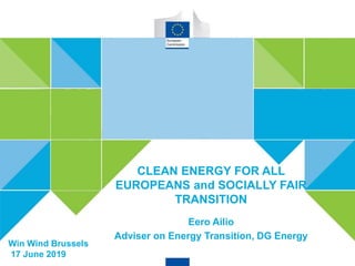 CLEAN ENERGY FOR ALL EUROPEANS
Win Wind Brussels
17 June 2019
CLEAN ENERGY FOR ALL
EUROPEANS and SOCIALLY FAIR
TRANSITION
Eero Ailio
Adviser on Energy Transition, DG Energy
 