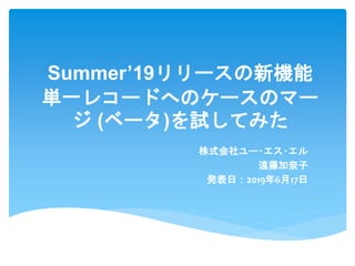 Summer’19リリースの新機能
単一レコードへのケースのマー
ジ (ベータ)を試してみた
株式会社ユー･エス･エル
遠藤加奈子
発表日：2019年6月17日
 