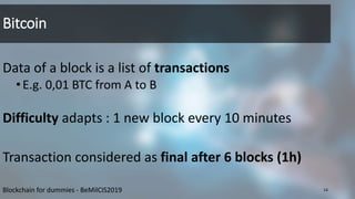 Bitcoin
Data of a block is a list of transactions
•E.g. 0,01 BTC from A to B
Difficulty adapts : 1 new block every 10 minutes
Transaction considered as final after 6 blocks (1h)
14Blockchain for dummies - BeMilCIS2019
 
