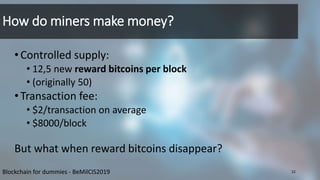 How do miners make money?
•Controlled supply:
• 12,5 new reward bitcoins per block
• (originally 50)
•Transaction fee:
• $2/transaction on average
• $8000/block
But what when reward bitcoins disappear?
22Blockchain for dummies - BeMilCIS2019
 