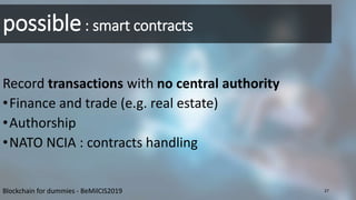 possible: smart contracts
Record transactions with no central authority
•Finance and trade (e.g. real estate)
•Authorship
•NATO NCIA : contracts handling
Blockchain for dummies - BeMilCIS2019 27
 