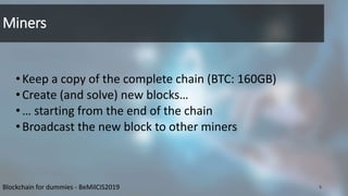 Miners
•Keep a copy of the complete chain (BTC: 160GB)
•Create (and solve) new blocks…
•… starting from the end of the chain
•Broadcast the new block to other miners
5Blockchain for dummies - BeMilCIS2019
 