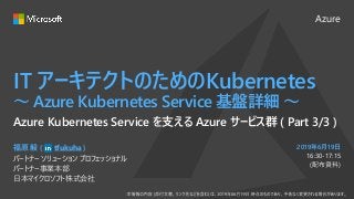 Azure
2019年6月19日
IT アーキテクトのためのKubernetes
～ Azure Kubernetes Service 基盤詳細 ～
福原 毅 ( tfukuha )
パートナー ソリューション プロフェッショナル
パートナー事業本部
日本マイクロソフト株式会社
Azure Kubernetes Service を支える Azure サービス群 ( Part 3/3 )
16:30-17:15
(配布資料)
 