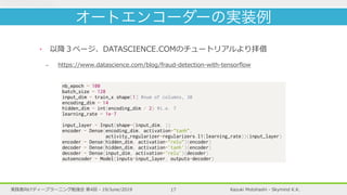 Kazuki Motohashi - Skymind K.K.実践者向けディープラーニング勉強会 第4回 - 19/June/2019 17
‣ 以降３ページ、DATASCIENCE.COMのチュートリアルより拝借
- https://www.datascience.com/blog/fraud-detection-with-tensorﬂow
オートエンコーダーの実装例
nb_epoch = 100
batch_size = 128
input_dim = train_x.shape[1] #num of columns, 30
encoding_dim = 14
hidden_dim = int(encoding_dim / 2) #i.e. 7
learning_rate = 1e-7
input_layer = Input(shape=(input_dim, ))
encoder = Dense(encoding_dim, activation="tanh",
activity_regularizer=regularizers.l1(learning_rate))(input_layer)
encoder = Dense(hidden_dim, activation="relu")(encoder)
decoder = Dense(hidden_dim, activation='tanh')(encoder)
decoder = Dense(input_dim, activation='relu')(decoder)
autoencoder = Model(inputs=input_layer, outputs=decoder)
 
