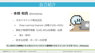 Kazuki Motohashi - Skymind K.K.実践者向けディープラーニング勉強会 第4回 - 19/June/2019
‣本橋 和貴 @kmotohas
- スカイマインド株式会社
• Deep Learning Engineer (前職ではDL+ROS)
- 素粒⼦物理学実験（LHC-ATLAS実験）出⾝
• 博⼠（理学）
- 好きな定理︓ネーターの定理
2
自己紹介
系に連続的な対称性がある場合はそれに対応する保存則が存在すると述べる定理である。(Wikipedia)
 