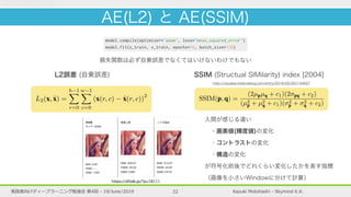 Kazuki Motohashi - Skymind K.K.実践者向けディープラーニング勉強会 第4回 - 19/June/2019 22
AE(L2) と AE(SSIM)
損失関数は必ず自乗誤差でなくてはいけないわけでもない
L2誤差 (自乗誤差) SSIM (Structual SIMilarity) index [2004]
Dosovitskiy and Brox (2016). It increases the quality of
the produced reconstructions by extracting features from
both the input image x and its reconstruction ˆx and enforc-
ing them to be equal. Consider F : Rk⇥h⇥w
! Rf
to be
a feature extractor that obtains an f-dimensional feature
vector from an input image. Then, a regularizer can be
added to the loss function of the autoencoder, yielding
the feature matching autoencoder (FM-AE) loss
LFM(x, ˆx) = L2(x, ˆx) + kF(x) F(ˆx)k2
2 , (3)
where > 0 denotes the weighting factor between the two
loss terms. F can be parameterized using the ﬁrst layers of
a CNN pretrained on an image classiﬁcation task. During
evaluation, a residual map RFM is obtained by comparing
the per-pixel `2
-distance of x and ˆx. The hope is that
sharper, more realistic reconstructions will lead to better
residual maps compared to a standard `2
-autoencoder.
3.1.4. SSIM Autoencoder. We show that employing more
elaborate architectures such as VAEs or FM-AEs does
not yield satisfactory improvements of the residial maps
over deterministic `2
-autoencoders in the unsupervised
defect segmentation task. They are all based on per-pixel
evaluation metrics that assume an unrealistic indepen-
dence between neighboring pixels. Therefore, they fail to
detect structural differences between the inputs and their
l(p, q) =
2µpµq + c1
µ2
p + µ2
q + c1
(5)
c(p, q) =
2 p q + c2
2
p + 2
q + c2
(6)
s(p, q) =
2 pq + c2
2 p q + c2
. (7)
The constants c1 and c2 ensure numerical stability and are
typically set to c1 = 0.01 and c2 = 0.03. By substituting
(5)-(7) into (4), the SSIM is given by
SSIM(p, q) =
(2µpµq + c1)(2 pq + c2)
(µ2
p + µ2
q + c1)( 2
p + 2
q + c2)
. (8)
It holds that SSIM(p, q) 2 [ 1, 1]. In particular,
SSIM(p, q) = 1 if and only if p and q are identical
(Wang et al., 2004). Figure 2 shows the different percep-
tions of the three similarity functions that form the SSIM
index. Each of the patch pairs p and q has a constant `2
-
residual of 0.25 per pixel and hence assigns low defect
scores to each of the three cases. SSIM on the other hand
is sensitive to variations in the patches’ mean, variance,
and covariance in its respective residual map and assigns
low similarity to each of the patch pairs in one of the
comparison functions.
training them purely on defect-free image data. During
testing, the autoencoder will fail to reconstruct defects that
have not been observed during training, which can thus be
segmented by comparing the original input to the recon-
struction and computing a residual map R(x, ˆx) 2 Rw⇥h
.
3.1.1. `2
-Autoencoder. To force the autoencoder to recon-
struct its input, a loss function must be deﬁned that guides
it towards this behavior. For simplicity and computational
speed, one often chooses a per-pixel error measure, such
as the L2 loss
L2(x, ˆx) =
h 1X
r=0
w 1X
c=0
(x(r, c) ˆx(r, c))
2
, (2)
where x(r, c) denotes the intensity value of image x at
the pixel (r, c). To obtain a residual map R`2 (x, ˆx) during
evaluation, the per-pixel `2
-distance of x and ˆx is com-
puted.
3.1.2. Variational Autoencoder. Various extensions to
the deterministic autoencoder framework exist. VAEs
(Kingma and Welling, 2014) impose constraints on the
latent variables to follow a certain distribution z ⇠ P(z).
For simplicity, the distribution is typically chosen to be
人間が感じる違い
 ・画素値(輝度値)の変化
 ・コントラストの変化
 ・構造の変化
が符号化前後でどれくらい変化したかを表す指標
（画像を小さいWindowに分けて計算）
http://visualize.hatenablog.com/entry/2016/02/20/144657
https://dftalk.jp/?p=18111
 