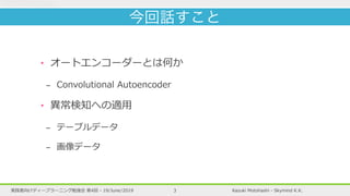 Kazuki Motohashi - Skymind K.K.実践者向けディープラーニング勉強会 第4回 - 19/June/2019 3
‣ オートエンコーダーとは何か
- Convolutional Autoencoder
‣ 異常検知への適⽤
- テーブルデータ
- 画像データ
今回話すこと
 