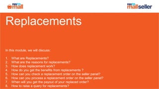 Replacements
In this module, we will discuss:
1. What are Replacements?
2. What are the reasons for replacements?
3. How does replacement work?
4. How do you get the benefits from replacements ?
5. How can you check a replacement order on the seller panel?
6. How can you process a replacement order on the seller panel?
7. When will you get the payout of your replaced order?
8. How to raise a query for replacements?
 