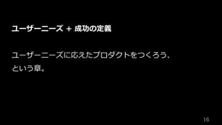 16	
ユーザーニーズ + 成功の定義
ユーザーニーズに応えたプロダクトをつくろう、
という章。
 