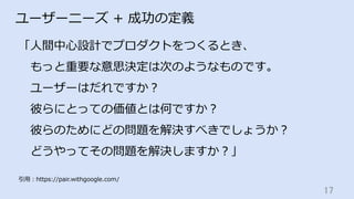 17	
ユーザーニーズ + 成功の定義
「⼈間中⼼設計でプロダクトをつくるとき、
 もっと重要な意思決定は次のようなものです。
 ユーザーはだれですか？
 彼らにとっての価値とは何ですか？
 彼らのためにどの問題を解決すべきでしょうか？
 どうやってその問題を解決しますか？」
引⽤：https://pair.withgoogle.com/
 