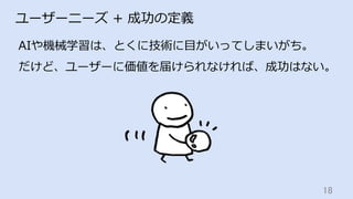 18	
ユーザーニーズ + 成功の定義
AIや機械学習は、とくに技術に⽬がいってしまいがち。
だけど、ユーザーに価値を届けられなければ、成功はない。
 