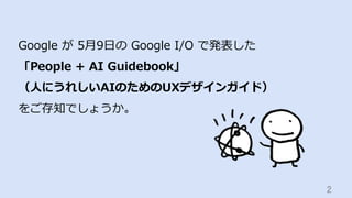 2	
Google が 5⽉9⽇の Google I/O で発表した
「People + AI Guidebook」
（⼈にうれしいAIのためのUXデザインガイド）
をご存知でしょうか。
 