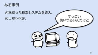 21	
ある事例
AIを使った検索システムを導⼊。
めっちゃ不評。
すっごい
使いづらいんだけど
 