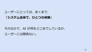29	
ユーザーにとっては、あくまで、
「システム全体で、ひとつの体験」
そのなかで、AI が何をどこまでしているか、
ユーザーには関係ない。
 