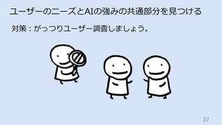 37	
ユーザーのニーズとAIの強みの共通部分を⾒つける
対策：がっつりユーザー調査しましょう。
 