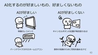 40	
AI化するのが好ましいもの、好ましくないもの
AIが好ましい AIが好ましくない
映画のレコメンド
パーソナライズされたホームエアコン
キャンセルボタンの位置が毎回変わるUI
数秒の短縮のために荒地を勧めるナビ
 