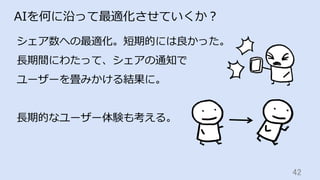 42	
AIを何に沿って最適化させていくか？
シェア数への最適化。短期的には良かった。
⻑期間にわたって、シェアの通知で
ユーザーを畳みかける結果に。
⻑期的なユーザー体験も考える。
 