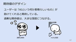47	
期待値のデザイン
ユーザーは「AIという何か素晴らしいもの」が
助けてくれると期待している。
過剰な期待値は、⼤きな落胆につながる。
過剰な期待 ⼤きな落胆
 