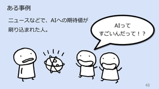 48	
ある事例
ニュースなどで、AIへの期待値が
刷り込まれた⼈。
AIって
すごいんだって！？
 