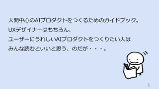 5	
⼈間中⼼のAIプロダクトをつくるためのガイドブック。
UXデザイナーはもちろん、
ユーザーにうれしいAIプロダクトをつくりたい⼈は
みんな読むといいと思う、のだが・・・。
 