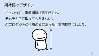 50	
期待値のデザイン
かといって、事前期待が低すぎても、
そもそも⼿に取ってもらえない。
AIプロダクトの「⾝の丈にあった」事前期待にしよう。
 