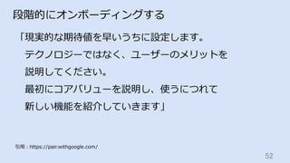 52	
段階的にオンボーディングする
「現実的な期待値を早いうちに設定します。
 テクノロジーではなく、ユーザーのメリットを
 説明してください。
 最初にコアバリューを説明し、使うにつれて
 新しい機能を紹介していきます」
引⽤：https://pair.withgoogle.com/
 