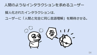 54	
⼈間のようなインタラクションを求めるユーザー
擬⼈化されたインタラクションは、
ユーザーに「⼈間と完全に同じ⾔語理解」を期待させる。
 