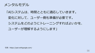 56	
メンタルモデル
「AIシステムは、時間とともに適応していきます。
 変化に対して、ユーザー側も準備が必要です。
 システムをどのようにトレーニングすればよいかを、
 ユーザーが理解するようにします」
引⽤：https://pair.withgoogle.com/
 