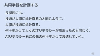 59	
共同学習を計画する
⻑期的には、
技術が⼈間に歩み寄るのと同じように、
⼈間が技術に歩み寄る。
何⼗年かけて⼈々のITリテラシーが⾼まったのと同じく、
AIリテラシーもこの先の何⼗年かけて浸透していく。
 