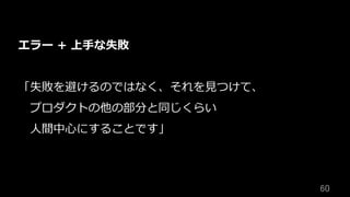 60	
エラー + 上⼿な失敗
「失敗を避けるのではなく、それを⾒つけて、
 プロダクトの他の部分と同じくらい
 ⼈間中⼼にすることです」
 