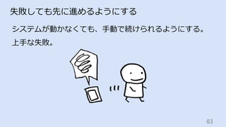 63	
失敗しても先に進めるようにする
システムが動かなくても、⼿動で続けられるようにする。
上⼿な失敗。
 