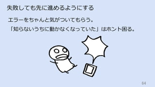 64	
失敗しても先に進めるようにする
エラーをちゃんと気がついてもらう。
「知らないうちに動かなくなっていた」はホント困る。
 
