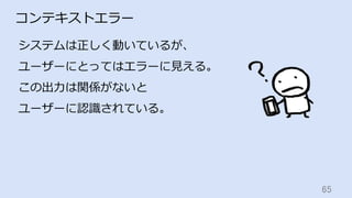 65	
コンテキストエラー
システムは正しく動いているが、
ユーザーにとってはエラーに⾒える。
この出⼒は関係がないと
ユーザーに認識されている。
 
