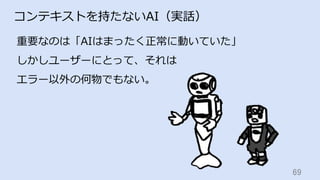 69	
コンテキストを持たないAI（実話）
重要なのは「AIはまったく正常に動いていた」
しかしユーザーにとって、それは
エラー以外の何物でもない。
 