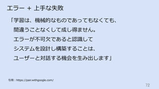 72	
エラー + 上⼿な失敗
「学習は、機械的なものであってもなくても、
 間違うことなくして成し得ません。
 エラーが不可⽋であると認識して
 システムを設計し構築することは、
 ユーザーと対話する機会を⽣み出します」
引⽤：https://pair.withgoogle.com/
 
