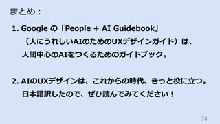 74	
まとめ：
1.  Google の「People + AI Guidebook」
（⼈にうれしいAIのためのUXデザインガイド）は、
⼈間中⼼のAIをつくるためのガイドブック。
2.  AIのUXデザインは、これからの時代、きっと役に⽴つ。
⽇本語訳したので、ぜひ読んでみてください！
 