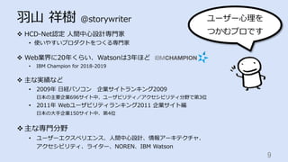 ⽻⼭ 祥樹 @storywriter
v  HCD-Net認定 ⼈間中⼼設計専⾨家
•  使いやすいプロダクトをつくる専⾨家
v  Web業界に20年くらい、Watsonは3年ほど
•  IBM Champion for 2018-2019
v  主な実績など
•  2009年 ⽇経パソコン 企業サイトランキング2009
⽇本の主要企業696サイト中、ユーザビリティ／アクセシビリティ分野で第3位
•  2011年 Webユーザビリティランキング2011 企業サイト編
⽇本の⼤⼿企業150サイト中、第4位
v 主な専⾨分野
•  ユーザーエクスペリエンス、⼈間中⼼設計、情報アーキテクチャ、
アクセシビリティ、ライター、NOREN、IBM Watson
9	
ユーザー⼼理を
つかむプロです
 