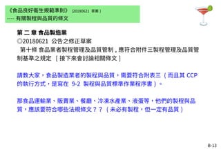 B-13
第 二 章 食品製造業
◎20180621 公告之修正草案
第十條 食品業者製程管理及品質管制 , 應符合附件三製程管理及品質管
制基準之規定 [ 接下來會討論相關條文 ]
請教大家，食品製造業者的製程與品質，需要符合附表三 ( 而且其 CCP
的執行方式，是寫在 9-2 製程與品質標準作業程序書 ) 。
那食品運輸業、販賣業、餐廳、冷凍水產業、液蛋等，他們的製程與品
質，應該要符合哪些法規條文？？ ( 未必有製程，但一定有品質 )
《食品良好衛生規範準則》 (20180621 草案 )
---- 有關製程與品質的條文
 