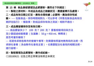 B-14
第 15 條 食品製程管理及品質管制，應符合下列規定：
一、製程之原材料、半成品及成品之檢驗狀況，應適當標示及處理。
二、成品有效日期之訂定，應有合理依據；必要時，應為保存性試
驗。 ---- 包裝食品，保存時間相對久，可以參考《市售包裝食品有效日
期評估指引》。餐飲業，對成品保存有效之測試，相對不適合。
三、成品應留樣保存至有效日期。
---- 成品要留多少？ 100 克？ 200 克 ? 要看檢驗項目與方法
至少要超過檢驗需要 ( 生菌數： 50 g + 450 mL 稀釋液 )
是否考量到複檢？
--- 若是有承辦各縣市的營養午餐等，則需要依照當地教育局的法規。而
承辦社會餐 ( 多由縣市社會局主管 ) ，也需要配合社會局的相關法規，
進行留樣。
四、製程管理及品質管制，應作成紀錄。
◎20180621 公告之修正草案沒有修正本條文
《食品良好衛生規範準則》 (20180621 草案 )
 