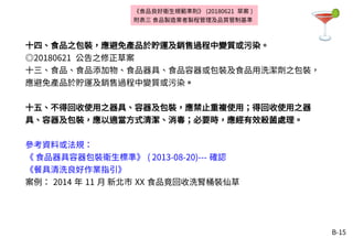 B-15
十四、食品之包裝，應避免產品於貯運及銷售過程中變質或污染。
◎20180621 公告之修正草案
十三、食品、食品添加物、食品器具、食品容器或包裝及食品用洗潔劑之包裝，
應避免產品於貯運及銷售過程中變質或污染。
十五、不得回收使用之器具、容器及包裝，應禁止重複使用；得回收使用之器
具、容器及包裝，應以適當方式清潔、消毒；必要時，應經有效殺菌處理。
參考資料或法規：
《 食品器具容器包裝衛生標準》 ( 2013-08-20)--- 確認
《餐具清洗良好作業指引》
案例： 2014 年 11 月 新北市 XX 食品竟回收洗腎桶裝仙草
《食品良好衛生規範準則》 (20180621 草案 )
附表三 食品製造業者製程管理及品質管制基準
 