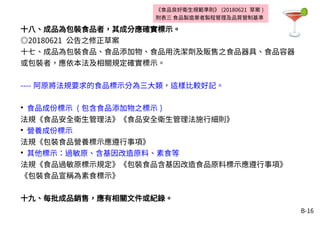 B-16
《食品良好衛生規範準則》 (20180621 草案 )
附表三 食品製造業者製程管理及品質管制基準
十八、成品為包裝食品者，其成分應確實標示。
◎20180621 公告之修正草案
十七、成品為包裝食品、食品添加物、食品用洗潔劑及販售之食品器具、食品容器
或包裝者，應依本法及相關規定確實標示。
---- 阿原將法規要求的食品標示分為三大類，這樣比較好記。
●
食品成份標示 ( 包含食品添加物之標示 )
法規《食品安全衛生管理法》《食品安全衛生管理法施行細則》
●
營養成份標示
法規《包裝食品營養標示應遵行事項》
●
其他標示：過敏原、含基因改造原料、素食等
法規《食品過敏原標示規定》《包裝食品含基因改造食品原料標示應遵行事項》
《包裝食品宣稱為素食標示》
十九、每批成品銷售，應有相關文件或紀錄。
 