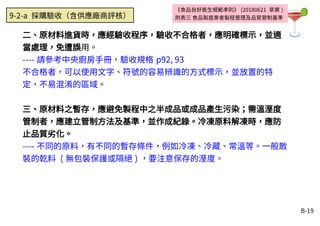 B-19
二、原材料進貨時，應經驗收程序，驗收不合格者，應明確標示，並適
當處理，免遭誤用。
---- 請參考中央廚房手冊，驗收規格 p92, 93
不合格者，可以使用文字、符號的容易辨識的方式標示，並放置的特
定，不易混淆的區域。
三、原材料之暫存，應避免製程中之半成品或成品產生污染；需溫溼度
管制者，應建立管制方法及基準，並作成紀錄。冷凍原料解凍時，應防
止品質劣化。
---- 不同的原料，有不同的暫存條件，例如冷凍、冷藏、常溫等。一般散
裝的乾料 ( 無包裝保護或隔絕 ) ，要注意保存的溼度。
《食品良好衛生規範準則》 (20180621 草案 )
附表三 食品製造業者製程管理及品質管制基準9-2-a 採購驗收（含供應廠商評核）
 